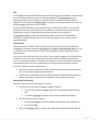 53
Virus
En el año 2002, la tecnología de MSN TV fue atacada por el primer virus para la plataforma. El programa que
fue escrito por David Jeansonne y tenía como medio de propagación el correo electrónico entre los
dispositivos de WebTV, que al ser abierto, se cambiaba el número de conexión al servicio de MSN TV
al 911 (número de emergencias de Estados Unidos). En respuesta, los servicios de emergencia enviaban una
patrulla de policía al hogar del usuario de la WebTV.
Una forma posible de identificar el correo infectado es por su asunto que decía "NEAT". El correo circuló
principalmente entre abril y julio de 2002 y acarreó problemas con la policía ya que producía cientos de
llamadas falsas, cuando en realidad la gente pensaba que ingresaba al sistema de MSN TV.
El 15 de marzo del 2005, fue sentenciado judicialmente a pagar la suma de US$ 27.100 que fueron
cancelados con trabajo a Microsoft y seis meses en prisión, por propagar un virus y atentar contra la
seguridad ciudadana.
Funcionamiento
El funcionamiento de una WebTV y MSN TV se basan en una comunicación directa entre el dispositivo y
un servidor que se conecta a través de la línea telefónica (vía módem) o banda ancha(ISDN, ADSL, etc.). Una
vez conectado a la central de la WebTV, se envían el menú disponible al usuario, dependiendo del plan y
equipo que posee.
Una vez que el usuario selecciona una acción a realizar, ya sea un clic en un enlace o cerrar la página actual,
la interacción se envía al servidor de WebTV para procesarlo y enviar la respuesta del requerimiento al
usuario. La visualización se adapta en el dispositivo con el fin que se muestre correctamente la información
en la pantalla del televisor, sin que se vea afectada por las limitaciones técnicas que posee el monitor.
Por lo tanto, el dispositivo posee una doble función
 Actúa como un receptor de información desde un servidor externo, que se alimenta de contenidos
de la misma empresas o páginas webs desde Internet
 Funciona como un decodificador de texto e imágenes para que se adapte al formato que posee el
televisor sin que afecte el rendimiento de la navegación como la experiencia del usuario.
Requerimientos de instalación
Para poder conectar el sistema a una televisión, se requiere:
 Una televisión con conectores de tipo RCA, o un VCR en su defecto.
 En caso de tener sólo salida a antena, se debe tener un modulador de Radio Frecuencia
(RF).
 La conexión a Supervideo es opcional, aunque mejora la calidad de las imágenes.
 Para los servicios de Internet se requiere:
 Una red de tipo Ethernet con todos los añadidos necesarios (hub, router, gateway, etc).
 Los conectores RJ45.
 Para el uso de Wireless (o Wi-Fi), se requiere de un bridge de la especificación 802.11b y 802.11g.
 