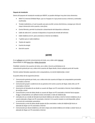 54
Paquete de instalación
Dentro del paquete de instalación enviado por MSNTV, se pueden distinguir muy bien estos elementos:
 MSN TV 2 Internet & Media Player, que es el equipo en sí que provee acceso a Internet y contenidos
multimedia.
 Teclado inalámbrico, el cual se puede usar para escribir correos electrónicos y navegar por sitios de
mayor interacción entre usuarios, como foros.
 Control Remoto, permite la activación o desactivación del dispositivo a distancia.
 Cable de video de 6', conectar el dispositivo a la puerta de entrada del televisor.
 Cable telefónico de 25', para conectarse a Internet vía teléfono.
 T-splitter para el cable telefónico
 Tarjeta de registro
 Fuente de energía
 Guía del usuario
SKYPE
Es un software que permite comunicaciones de texto, voz y vídeo sobre Internet.
Desarrollado en 2003 Janus Friis y Niklas Zennström.
Finalidad: conectar a los usuarios vía texto, voz o vídeo. Una de sus fortalezas es la
comunicación gratuita por voz y video entre usuarios de Skype desde y hacia cualquier punto del mundo.
Permite realizar llamadas especiales entre computadoras y la red de telefonía fija o móvil.
Se puede utilizar de las siguientes formas:
 Comunicación gratuita por texto, voz o vídeo entre dos usuarios de Skype con computadores personales
conectados a Internet.
 Comunicación grupal o conferencia de voz gratuita entre varios usuarios de Skype, todos ellos con PC
conectados a Internet
 Generación de llamadas de voz desde un usuario de Skype con PC conectado a Internet, hacia teléfonos
de red fija o móvil.
 Comunicación y envío de datos desde un usuario de Skype con PC conectado a Internet hacia equipos
de fax o computadoras con software de fax conectados a redes de telefonía fija.
 Llamadas de voz a tarifa de llamada local desde teléfonos de red fija o móvil al número telefónico de un
usuario abonado a Skype con PC conectado a Internet. Si el usuario receptor no está disponible, ofrece
un servicio de contestador automático.
 Comunicación y envío de datos desde equipos de fax conectados a redes de telefonía fija hacia un
abonado de Skype con PC conectado a Internet.
 Comunicación por desvío telefónico y de texto a bajo costo desde teléfonos de red fija o celular hacia un
abonado de Skype con PC conectado a Internet.
 