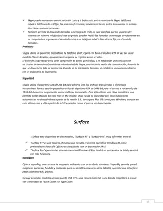 55
 Skype puede mantener comunicación sin costo y a bajo costo, entre usuarios de Skype, teléfonos
móviles, teléfonos de red fija, fax, videoconferencias y obviamente texto, entre los usuarios en ambas
direcciones comunicacionales.
 También, permite el desvío de llamadas y mensajes de texto, lo cual significa que los usuarios del
sistema con número telefónico Skype asignado, pueden recibir las llamadas o mensajes directamente en
su computadora, o generar el desvío de estos a un teléfono móvil o bien de red fija, en el caso de
llamadas.
Protocolo
Skype utiliza un protocolo propietario de telefonía VoIP. Opera con base al modelo P2P en vez del usual
modelo Cliente-Servidor, generalmente requiere su registro en un servidor.
El éxito de Skype reside en la gran compresión de datos que realiza, y en establecer una conexión con
un clúster de servidores(servidores redundantes) de Skype para iniciar la sesión de comunicación, durante la
que se devuelve la lista de contactos. Cuando se ha iniciado la llamada, se establece una conexión directa
con el dispositivo de la persona.
Seguridad
Skype utiliza el algoritmo AES de 256-bit para cifrar la voz, los archivos transferidos o el mensaje
instantáneo. Para la versión pagada se utiliza el algoritmo RSA de 2048-bit para el acceso a voicemail y de
1536-bit durante la negociación para establecer la conexión. Para ello utilizan una clave asimétrica, que
permite evitar ataques del tipo man-in-the-middle. Otro riesgo de seguridad son las actulizaciones
automáticas no desactivables a partir de la versión 5.6, tanto para Mac OS como para Windows, aunque en
este último caso y sólo a partir de la 5.9 en ciertos casos sí parece ser desactivable.
Surface
Surface está disponible en dos modelos, "Surface RT" y "Surface Pro", muy diferentes entre sí.
 "Surface RT" es una tableta ofimática que ejecuta el sistema operativo Windows RT, tiene
preinstalado Microsoft Office y está equipada con un procesador ARM.
 "Surface Pro" ejecutará el sistema operativo Windows 8 Pro, tendrá un procesador de Intel y vendrá
con más funciones.
Hardware
Ofrece VaporMg, una carcasa de magnesio moldeado con un acabado duradero. VaporMg permite que el
magnesio pueda ser fundido y moldeado para los detalles necesarios de la tableta y permite que la Surface
pese solamente 680 gramos.
Incluye en ambos modelos un sólo puerto USB OTG, una ranura micro-SD y una banda magnética a la que
van conectados el Touch Cover y el Type Cover.
 