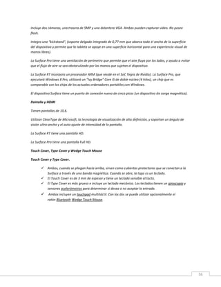 56
Incluye dos cámaras, una trasera de 5MP y una delantera VGA. Ambas pueden capturar vídeo. No posee
flash.
Integra una "kickstand", (soporte delgado integrado de 0,77 mm que abarca todo el ancho de la superficie
del dispositivo y permite que la tableta se apoye en una superficie horizontal para una experiencia visual de
manos libres).
La Surface Pro tiene una ventilación de perímetro que permite que el aire fluya por los lados, y ayuda a evitar
que el flujo de aire se vea obstaculizado por las manos que sujetan el dispositivo.
La Surface RT incorpora un procesador ARM (que reside en el SoC Tegra de Nvidia). La Surface Pro, que
ejecutará Windows 8 Pro, utilizará un "Ivy Bridge" Core i5 de doble núcleo (4 hilos), un chip que es
comparable con los chips de los actuales ordenadores portátiles con Windows.
El dispositivo Surface tiene un puerto de conexión nuevo de cinco picos (un dispositivo de carga magnética).
Pantalla y HDMI
Tienen pantallas de 10,6.
Utilizan ClearType de Microsoft, la tecnología de visualización de alta definición, y soportan un ángulo de
visión ultra-ancho y el auto-ajuste de intensidad de la pantalla.
La Surface RT tiene una pantalla HD.
La Surface Pro tiene una pantalla Full HD.
Touch Cover, Type Cover y Wedge Touch Mouse
Touch Cover y Type Cover.
 Ambos, cuando se pliegan hacia arriba, sirven como cubiertas protectoras que se conectan a la
Surface a través de una banda magnética. Cuando se abre, la tapa es un teclado.
 El Touch Cover es de 3 mm de espesor y tiene un teclado sensible al tacto.
 El Type Cover es más grueso e incluye un teclado mecánico. Los teclados tienen un giroscopio y
sensores acelerómetros para determinar si desea o no aceptar la entrada.
 Ambos incluyen un touchpad multitáctil. Con los dos se puede utilizar opcionalmente el
ratón Bluetooth Wedge Touch Mouse.
 