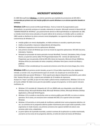 6
MICROSOFT WINDOWS
En 1985 Microsoft lanzó Windows, un sistema operativo que ampliaba las prestaciones de MS-DOS e
incorporaba por primera vez una interfaz gráfica de usuario.Windows es un sistema operativo basado en
ventanas
Windows 1.0Primera versión de Microsoft Windows. Tomó un total de 55 programadores para
desarrollarlo y no permitía ventanas en cascada, solamente en mosaico. Microsoft comenzó el desarrollo del
"ADMINISTRADOR DE INTERFAZ", que posteriormente derivó en Microsoft Windows en Septiembre de 1981.
La interfaz inicial tenía menús ubicados en la parte inferior de la ventana y la interfaz sufrió un cambio en
1982 cuando se diseñaron los ahora comunes menús desplegables. Las siguientes fueron las principales
características de Windows 1.0:
 Interfaz gráfica con menús desplegables, no había ventanas en cascada y soporte para mouse.
 Gráficos de pantalla e impresora independientes del dispositivo.
 Multitarea cooperativa entre las aplicaciones Windows.
 Esta primera versión de Windows que vio la luz incluía las siguientes aplicaciones: MS-DOS Executive,
Calendario, Tarjetero,
 Notepad (un procesador de textos parecido al actual WordPad), Terminal, Calculadora, Reloj, el juego
Reversi, un panel de control, Editor PIF (ProgramInformation File - Archivo de Información de
Programas), que era parecido al Edit de MS-DOS, Gestor de Impresión, Memoria Virtual, RAMDrive,
Windows Write (un procesador de textos completo) y Windows Paint (para creación de dibujos y
gráficos).
Windows 1.0 fue considerado por los usuarios de entonces como lleno de errores (bugs), feo y lento.
Windows 1.01Fue la primera versión lanzada, ya que la 1.0 tuvo fallos importantes y fue rápidamente
retirada. La versión 1.01, era prácticamente igual a la versión 1.0, excepto por la corrección de los
mencionados fallos que poseía Windows 1. Tenía soporte para algunos dispositivos apuntadores, para videos
CGA, Tarjetas Hércules y EGA, y soporte para alrededor de 19 modelos de impresoras.
Aunque era "mejor" que DOS, ya que era más simple y ofrecía menos complicaciones, Windows 1.01 no era
de mucha utilidad. No había iconos para los ejecutables o grupos de programa, no tenía soporte real para
multitarea, etc.
 Windows 1.01 constaba de 5 disquetes de 5.25 con 360KB cada uno etiquetados como Microsoft
Windows Setup, Microsoft Windows Build, Microsoft Windows Utilities, Microsoft Windows Desktop
Applications y Microsoft WriteProgram.
 Windows 1.01 se vendía en esas fechas como un entorno gráfico para MS-DOS, no como un sistema
operativo. Por lo tanto, era necesario tener instalado MS-DOS 2.0 o superior antes de instalar
Windows.
 Windows 1.01 permitía un cierto grado de multitarea, pudiendo tener varios programas abiertos a la
vez. Las ventanas de los programas abiertos podían maximizarse para ocupar toda la pantalla, o bien
organizarse en modo mosaico. Las primeras versiones eran capaces también de colocar unas
ventanas sobre otras, solapándose.
 La parte inferior de la pantalla mostraba, cuando la ventana de la aplicación no estaba maximizada,
una barra con los iconos de los programas abiertos, al estilo de la barra de tareas del Windows
 