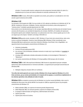 7
actuales. El usuario podía mostrar cualquiera de estos programas haciendo doble clic sobre él, o
desplazarse por los iconos de la barra utilizando la conocida combinación Alt + Tab.
Windows 1.02De nuevo, Microsoft no especificó una versión, pero podía ser considerada la 1.02. Esta
versión superó la barrera de los 640K.
Windows 1.03
Fue lanzado el 29 de agosto de 1986. Era muy similar al 1.02, además se distribuía en 6 diskettes de 5¼" de
360 Kb. Instalación, Estructura, Utilidades, Fuentes, Aplicativos de Escritorio y disco del programa. El
"sistema entero" instalado superaba ligeramente los 2 MB.
Esta versión no era más funcional que la 1.02, aunque soportaba diferentes distribuciones de teclado Futuras
versiones (de 26 países), una variedad de dispositivos de entrada, CGA/EGA y 25 modelos de impresoras
(incluyendo soporte para múltiples impresoras). Las aplicaciones eran más o menos iguales que en el 1.02,
con alguna que otra mejora. También corría bajo el MS-DOS 3.2.
Windows 2.0Segunda versión, lanzada en 1987. Windows 2.0 que tenía más características, tales como
iconos y ventanas traslapadas. Cuando se lanzó Windows/386, Windows 2.0 fue renombrado como
Windows/286.Nacen aplicaciones como Excel, Word for Windows, Corel Draw!, Ami y PageMaker. Las
siguientes fueron las principales características de Windows 2.0:
 Ventanas traslapadas.
 Archivos PIF para aplicaciones DOS.
 Las versiones 2.0x de Windows utilizaban memoria en modo real, lo que limitaba a 1 megabyte la
memoria RAM.
 Introdujo más sofisticados métodos abreviados de teclado-y la terminología de "Minimizar" y
"Maximizar".
 Las nuevas características de Windows 2.0 incluye gráficos VGA (aunque sólo 16 colores)
Windows/ 386En 1987, Microsoft lanzó Windows/ 386.Proveía la capacidad de ejecutar múltiples
aplicaciones DOS simultáneamente en memoria extendida. La siguiente fue la principal característica de
Windows/386:
 Múltiples máquinas virtuales DOS con multitarea.
Tres años más tarde apareció una nueva versión, Windows 3.0, a la que siguieron Windows 3.1 y 3.11.
Estas versiones, que ya venían preinstaladas en la mayoría de los equipos, se convirtieron rápidamente en
los sistemas operativos más utilizados de todo el mundo.
Windows 3.0Una completa reconstrucción de Windows con muchas nuevas facilidades, tales como la
habilidad de direccionar más allá de 640 KB. Fue lanzado en 1990.Las siguientes fueron las principales
características de Windows 3.0:
 Modo estándar (286), con soporte de memoria grande (largememory).
 Modo Mejorado 386, con memoria grande y soporte de múltiples sesiones DOS.
 Se agregó el Administrador de Programas y Administrador de Archivos.
 Soporte para Red.
 Soporte para más de 16 colores.
 