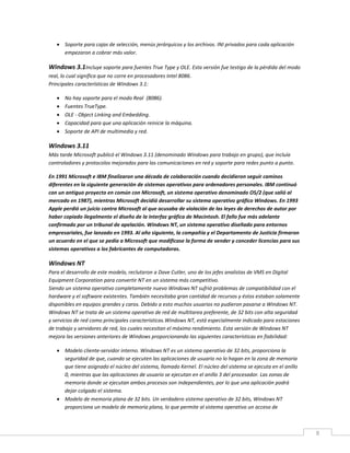 8
 Soporte para cajas de selección, menús jerárquicos y los archivos. INI privados para cada aplicación
empezaron a cobrar más valor.
Windows 3.1Incluye soporte para fuentes True Type y OLE. Esta versión fue testigo de la pérdida del modo
real, lo cual significa que no corre en procesadores Intel 8086.
Principales características de Windows 3.1:
 No hay soporte para el modo Real (8086).
 Fuentes TrueType.
 OLE - Object Linking and Embedding.
 Capacidad para que una aplicación reinicie la máquina.
 Soporte de API de multimedia y red.
Windows 3.11
Más tarde Microsoft publicó el Windows 3.11 (denominado Windows para trabajo en grupo), que incluía
controladores y protocolos mejorados para las comunicaciones en red y soporte para redes punto a punto.
En 1991 Microsoft e IBM finalizaron una década de colaboración cuando decidieron seguir caminos
diferentes en la siguiente generación de sistemas operativos para ordenadores personales. IBM continuó
con un antiguo proyecto en común con Microsoft, un sistema operativo denominado OS/2 (que salió al
mercado en 1987), mientras Microsoft decidió desarrollar su sistema operativo gráfico Windows. En 1993
Apple perdió un juicio contra Microsoft al que acusaba de violación de las leyes de derechos de autor por
haber copiado ilegalmente el diseño de la interfaz gráfica de Macintosh. El fallo fue más adelante
confirmado por un tribunal de apelación. Windows NT, un sistema operativo diseñado para entornos
empresariales, fue lanzado en 1993. Al año siguiente, la compañía y el Departamento de Justicia firmaron
un acuerdo en el que se pedía a Microsoft que modificase la forma de vender y conceder licencias para sus
sistemas operativos a los fabricantes de computadoras.
Windows NT
Para el desarrollo de este modelo, reclutaron a Dave Cutler, uno de los jefes analistas de VMS en Digital
Equipment Corporation para convertir NT en un sistema más competitivo.
Siendo un sistema operativo completamente nuevo Windows NT sufrió problemas de compatibilidad con el
hardware y el software existentes. También necesitaba gran cantidad de recursos y éstos estaban solamente
disponibles en equipos grandes y caros. Debido a esto muchos usuarios no pudieron pasarse a Windows NT.
Windows NT se trata de un sistema operativo de red de multitarea preferente, de 32 bits con alta seguridad
y servicios de red como principales características.Windows NT, está especialmente indicado para estaciones
de trabajo y servidores de red, los cuales necesitan el máximo rendimiento. Esta versión de Windows NT
mejora las versiones anteriores de Windows proporcionando las siguientes características en fiabilidad:
 Modelo cliente-servidor interno. Windows NT es un sistema operativo de 32 bits, proporciona la
seguridad de que, cuando se ejecuten las aplicaciones de usuario no lo hagan en la zona de memoria
que tiene asignado el núcleo del sistema, llamado Kernel. El núcleo del sistema se ejecuta en el anillo
0, mientras que las aplicaciones de usuario se ejecutan en el anillo 3 del procesador. Las zonas de
memoria donde se ejecutan ambos procesos son independientes, por lo que una aplicación podrá
dejar colgado el sistema.
 Modelo de memoria plana de 32 bits. Un verdadero sistema operativo de 32 bits, Windows NT
proporciona un modelo de memoria plana, lo que permite al sistema operativo un acceso de
 