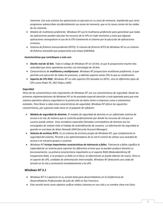 9
memoria. Con este sistema las aplicaciones se ejecutan en su zona de memoria, impidiendo que otros
programas sobrescriban accidentalmente sus zonas de memoria, que es la causa común de las caídas
de los sistemas.
 Modelo de multitarea preferente. Windows NT usa la multitarea preferente para garantizar que todas
las aplicaciones puedan ejecutar los recursos de la CPU en todo momento y evita que algunas
aplicaciones monopolicen el uso de la CPU totalmente el sistema por la ejecución de aplicaciones
erróneas.
 Sistema de ficheros transcendental (NTFS). El sistema de ficheros NTFS de Windows NT es un sistema
de ficheros avanzado que proporciona una mayor fiabilidad.
Características que contribuyen a esto son:
 Diseño real de 32 bits. Todo el código de Windows NT en 32 bits, lo que le proporciona mucha más
velocidad que otros operativos escritos con tecnología de 16 bits.
 Características de multitarea y multiproceso. Windows NT proporciona multitarea preferente, lo que
permite una ejecución de todos los procesos, y además soporta varias CPU lo que es rendimiento.
 Soporta de CPU RISC. Windows NT no sólo soporta CPU basadas en INTEL, sino en diferentes tipos de
CPU como Poder PC, DEC Palpa y MAC.
Seguridad
Otras de las características más importantes de Windows NT son sus características de seguridad. Desde las
primeras implementaciones de Windows NT se ha prestado especial atención a este apartado para que este
sistema operativo ofrezca seguridad en la protección de datos tanto a empresas como a estamentos
estatales. Para llevar a cabo estas características de seguridad, Windows NT ofrece las siguientes
características, por supuesto todo viene en el paquete de software:
 Modelo de seguridad de dominio. El modelo de seguridad de dominio es un sofisticado sistema de
acceso a la red, de manera que se controla perfectamente por donde los recursos de red que un
usuario puede utilizar. Unos servidores especiales llamados controladores de dominio son los
encargados de realizar todo el trabajo de autentificación de usuarios. La información de seguridad se
guarda en una base de datos llamada SAM (Security Account Manager).
 Sistema de archivos NTFS. Es un sistema de archivos propio de Windows NT, que complementa la
seguridad del sistema. Permite a los administradores de la red el control de utilizar una variedad de
acceso a la red para grupos o usuarios.
 Windows NT incluye importantes características de tolerancia a fallos. Tolerancia a fallos significa la
capacidad de un sistema para soportar los diferentes errores que se puedan producir durante su
funcionamiento. La primera característica importante es el soporte RAID (RedundantArray Of
Inexpensive Disk), si se produce un fallo en el disco, la información se puede obtener de nuevo. Otra es
el soporte de UPS, unidades de alimentación interrumpida. Windows NT detectaría una caída de
tensión en la red y conmutaría inmediatamente a la UPS.
Windows NT 3.1
 Windows NT 3.1 apareció en su versión beta para desarrolladores en la Conferencia de
Desarrolladores Profesionales de julio de 1992 en San Francisco.
 Esta versión tenía como objetivo unificar ambos sistemas en uno sólo y su nombre clave era Cairo.
 