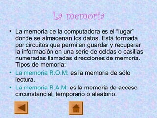 La memoria
• La memoria de la computadora es el “lugar”
donde se almacenan los datos. Está formada
por circuitos que permiten guardar y recuperar
la información en una serie de celdas o casillas
numeradas llamadas direcciones de memoria.
Tipos de memoria:
• La memoria R.O.M: es la memoria de sólo
lectura.
• La memoria R.A.M: es la memoria de acceso
circunstancial, temporario o aleatorio.
 
