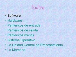Índice
• Software
• Hardware
• Perifericos de entrada
• Perifericos de salida
• Perifericos mixtos
• Sistema Operativo
• La Unidad Central de Procesamiento
• La Memoria
 