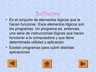 Software
• Es el conjunto de elementos lógicos que la
hacen funcionar. Esos elementos lógicos son
los programas. Un programa es, entonces,
una serie de instrucciones lógicas que hacen
funcionar a la computadora y que tiene
determinada utilidad o aplicación.
• Existen programas para cubrir distintas
aplicaciones
 