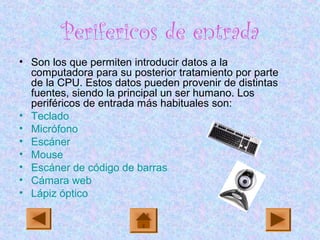 Perifericos de entrada
• Son los que permiten introducir datos a la
computadora para su posterior tratamiento por parte
de la CPU. Estos datos pueden provenir de distintas
fuentes, siendo la principal un ser humano. Los
periféricos de entrada más habituales son:
• Teclado
• Micrófono
• Escáner
• Mouse
• Escáner de código de barras
• Cámara web
• Lápiz óptico
 
