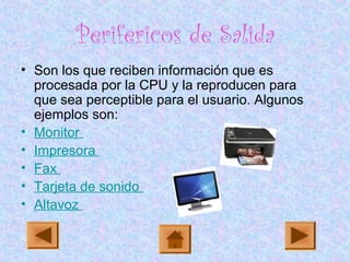 Perifericos de Salida
• Son los que reciben información que es
procesada por la CPU y la reproducen para
que sea perceptible para el usuario. Algunos
ejemplos son:
• Monitor
• Impresora
• Fax
• Tarjeta de sonido
• Altavoz
 
