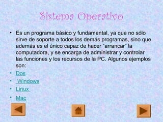 Sistema Operativo
• Es un programa básico y fundamental, ya que no sólo
sirve de soporte a todos los demás programas, sino que
además es el único capaz de hacer “arrancar” la
computadora, y se encarga de administrar y controlar
las funciones y los recursos de la PC. Algunos ejemplos
son:
• Dos
• Windows
• Linux
• Mac
 