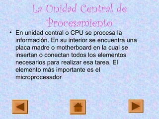 La Unidad Central de
Procesamiento
• En unidad central o CPU se procesa la
información. En su interior se encuentra una
placa madre o motherboard en la cual se
insertan o conectan todos los elementos
necesarios para realizar esa tarea. El
elemento más importante es el
microprocesador
 