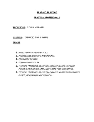 TRABAJO PRACTICO
PRACTICA PROFESIONAL I
PROFESORA: ELODIA MARASSI
ALUMNA: ZAMUDIO DANA AYLEN
TEMAS
1. INICIOY ORIGEN DE LOS RAYOS X.
2. PROPIEDADES, DISTINTAS APLICACIONES.
3. EQUIPOS DE RAYOS X.
4. FORMACION DELOS RX.
5. TECNICAS Y METODOS DE EXPLORACIONEXPLICADAS ENPOWER
POINTS O PREZI, DE COLUMNA VERTEBRAL Y SUS SEGMENTOS.
6. TECNICAS Y METODOS DE EXPLORACIONEXPLICAS EN POWER POINTS
O PREZI, DE CRANEO Y MACIZO FACIAL.
 