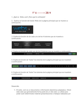 1º A -------> 28/4
1. ¿Qué es Webs.com? ¿Para qué lo utilizaste?
2. Explica la función del botón Webs de la página principal que se muestra a
contnuación:
3. Explica la función de de cada uno de los 4 botones que se muestra a
continuación:
4. Explica la función de cada uno de los 6 botones que se muestra a continuación:
5. Explica la función de "todos" los botones de la página principal que se muestran
a continuación:
6. Explica la función de "todos" los botones de la página principal que se muestran
a continuación:
Desarrollo
1- El webs .com es un documento o información electrónica adaptada a Word
wide web que generalmente forma parte de un sitio web. Lo utilicé para
poder subir determinado material (presentaciones o trabajos realizados por
 