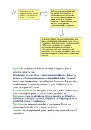 ¿Por qué en ves de                    El Programa contempla el uso
       darles la Netbook a cada              de las Net Books tanto en el
       alumno o docente no se                ámbito escolar como también
       la dan a la escuela?                  en la casa de modo tal que se
                                             logre un impacto en la vida
                                             diaria de todas las familias y de
                                             las más heterogéneas
                                             comunidades de la Argentina.




                                  En este sentido es imprescindible trabajar para
                                  lograr una sociedad alfabetizada en las nuevas
                                  Tecnologías de la Información y la Comunicación
                                  (TIC), con la posibilidad de un acceso
                                  democrático a recursos tecnológicos e
                                  información sin distinción de grupo social,
                                  económico ni de densidades poblacionales ni de
                                  las más diversas geografías tanto rurales como
                                  urbanas.




Syinc.in: Es un procesador de textos basado en Web para la gente a
colaborar en tiempo real.
Cuando varias personas editan el mismo documento al mismo tiempo, los
cambios se reflejan instantáneamente en la pantalla de todos. El resultado
es una nueva forma productiva y colaborar con documentos de texto, útiles
para las notas de reuniones, intercambio de ideas, la planificación de
proyectos, capacitación y más.
Rememberthemilk.com: es una agenda virtual que te manda recordatorios y
hace lo posible para que no olvides tus eventos, reuniones, etc.
Fotopedia.com: una enciclopedia de fotos que permite a los fotógrafos y
aficionados a la fotografía colaborar y enriquecer las imágenes para ser útil
para la Web en todo el mundo entero.
Wikisaber.es: es una escuela virtual en la computadora. Cuenta con
educación infantil, educación primaria y secundaria.
3dvia.com: es una página donde podes crear historias, juegos y demás en 3
dimensiones.
 