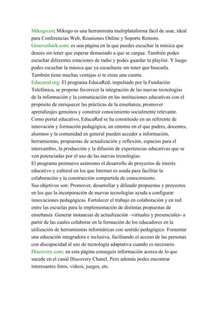 Mikogo.es: Mikogo es una herramienta multiplataforma fácil de usar, ideal
para Conferencias Web, Reuniones Online y Soporte Remoto.
Grooveshark.com: es una página en la que puedes escuchar la música que
desees sin tener que esperar demasiado a que se cargue. También podes
escuchar diferentes estaciones de radio y podes guardar tu playlist. Y luego
podes escuchar la música que ya escuchaste sin tener que buscarla.
También tiene muchas ventajas si te creas una cuenta.
Educared.org: El programa EducaRed, impulsado por la Fundación
Telefónica, se propone favorecer la integración de las nuevas tecnologías
de la información y la comunicación en las instituciones educativas con el
propósito de enriquecer las prácticas de la enseñanza, promover
aprendizajes genuinos y construir conocimiento socialmente relevante.
Como portal educativo, EducaRed se ha constituido en un referente de
innovación y formación pedagógica; un entorno en el que padres, docentes,
alumnos y la comunidad en general pueden acceder a información,
herramientas, propuestas de actualización y reflexión, espacios para el
intercambio, la producción y la difusión de experiencias educativas que se
ven potenciadas por el uso de las nuevas tecnologías.
El programa promueve asimismo el desarrollo de proyectos de interés
educativo y cultural en los que Internet es usada para facilitar la
colaboración y la construcción compartida de conocimiento.
Sus objetivos son: Promover, desarrollar y difundir propuestas y proyectos
en los que la incorporación de nuevas tecnologías ayuda a configurar
innovaciones pedagógicas. Fortalecer el trabajo en colaboración y en red
entre las escuelas para la implementación de distintas propuestas de
enseñanza .Generar instancias de actualización –virtuales y presenciales- a
partir de las cuales colaborar en la formación de los educadores en la
utilización de herramientas informáticas con sentido pedagógico. Fomentar
una educación integradora e inclusiva, facilitando el acceso de las personas
con discapacidad al uso de tecnología adaptativa cuando es necesario.
Discovery.com: en esta página conseguís información acerca de lo que
sucede en el canal Discovery Chanel. Pero además podes encontrar
interesantes fotos, videos, juegos, etc.
 