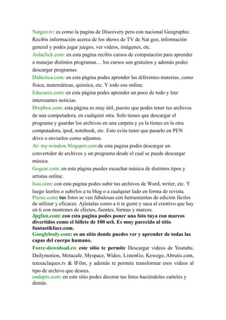 Natgeo.tv: es como la pagina de Discovery pero con nacional Geographic.
Recibís información acerca de los shows de TV de Nat geo, información
general y podes jugar juegos, ver videos, imágenes, etc.
Aulaclick.com: en esta pagina recibís cursos de computación para aprender
a manejar distintos programas… los cursos son gratuitos y además podes
descargar programas.
Didáctica.com: en esta página podes aprender las diferentes materias, como
física, matemáticas, química, etc. Y todo eso online.
Educarex.com: en esta página podes aprender un poco de todo y leer
interesantes noticias.
Dropbox.com: esta página es muy útil, puesto que podes tener tus archivos
de una computadora, en cualquier otra. Solo tienes que descargar el
programa y guardar los archivos en una carpeta y ya la tienes en la otra
computadora, ipod, notebook, etc. Esto evita tener que pasarlo en PEN
drive o enviarlos como adjuntos.
At- my-window.blogspot.com:de esta pagina podes descargar un
convertidor de archivos y un programa desde el cual se puede descargar
música.
Gogear.com: en esta página puedes escuchar música de distintos tipos y
artistas online.
Issu.com: con esta pagina podes subir tus archivos de Word, writer, etc. Y
luego leerlos o subirlos a tu blog o a cualquier lado en forma de revista.
Picnic.com: tus fotos se ven fabulosas con herramientas de edición fáciles
de utilizar y eficaces. Ajústalas como a ti te guste y saca al creativo que hay
en ti con montones de efectos, fuentes, formas y marcos.
Jpgfun.com: con esta pagina podes poner una foto tuya con marcos
divertidos como el billete de 100 us$. Es muy parecido al sitio
funtastikface.com.
Googlebody.com: es un sitio donde puedes ver y aprender de todas las
capas del cuerpo humano.
Force-download.es: este sitio te permite Descargar videos de Youtube,
Dailymotion, Metacafe, Myspace, Wideo, ListenGo, Kewego, Abrutis.com,
tetesaclaques.tv & IFilm, y además te permite transformar esos videos al
tipo de archivo que desees.
ondapix.com: en este sitio podes decorar tus fotos haciéndoles carteles y
demás.
 