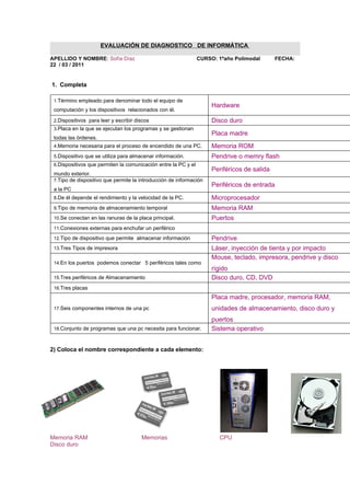 EVALUACIÓN DE DIAGNOSTICO DE INFORMÁTICA

APELLIDO Y NOMBRE: Sofía Díaz                                   CURSO: 1ºaño Polimodal       FECHA:
22 / 03 / 2011


1. Completa

 1.Término empleado para denominar todo el equipo de
                                                                     Hardware
 computación y los dispositivos relacionados con él.

 2.Dispositivos para leer y escribir discos                          Disco duro
 3.Placa en la que se ejecutan los programas y se gestionan
                                                                     Placa madre
 todas las órdenes.
 4.Memoria necesaria para el proceso de encendido de una PC.         Memoria ROM
 5.Dispositivo que se utiliza para almacenar información.            Pendrive o memry flash
 6.Dispositivos que permiten la comunicación entre la PC y el
                                                                     Periféricos de salida
 mundo exterior.
 7.Tipo de dispositivo que permite la introducción de información
                                                                     Periféricos de entrada
 a la PC
 8.De él depende el rendimiento y la velocidad de la PC.             Microprocesador
 9.Tipo de memoria de almacenamiento temporal                        Memoria RAM
 10.Se conectan en las ranuras de la placa principal.                Puertos
 11.Conexiones externas para enchufar un periférico

 12.Tipo de dispositivo que permite almacenar información            Pendrive
 13.Tres Tipos de impresora                                          Láser, inyección de tienta y por impacto
                                                                     Mouse, teclado, impresora, pendrive y disco
 14.En los puertos podemos conectar 5 periféricos tales como
                                                                     rígido
 15.Tres periféricos de Almacenamiento                               Disco duro, CD, DVD
 16.Tres placas

                                                                     Placa madre, procesador, memoria RAM,
 17.Seis componentes internos de una pc                              unidades de almacenamiento, disco duro y
                                                                     puertos
 18.Conjunto de programas que una pc necesita para funcionar.        Sistema operativo


2) Coloca el nombre correspondiente a cada elemento:




Memoria RAM                            Memorias                        CPU
Disco duro
 