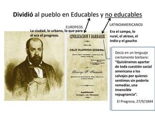 Dividió al pueblo en Educables y no educables
EUROPEOS
LATINOAMERICANOS
Era el campo, lo
rural, el atraso, el
indio y el gaucho
La ciudad, lo urbano, lo que para
él era el progreso.
Decía en un lenguaje
ciertamente bárbaro:
“Quisiéramos apartar
de toda cuestión social
americana a los
salvajes por quienes
sentimos sin poderlo
remediar, una
invencible
repugnancia”.
El Progreso, 27/9/1844
 