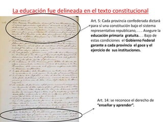 La educación fue delineada en el texto constitucional
Art. 5: Cada provincia confederada dictará
para sí una constitución bajo el sistema
representativo republicano, . . . Asegure la
educación primaria gratuita. . . Bajo de
estas condiciones el Gobierno Federal
garante a cada provincia el goce y el
ejercicio de sus instituciones.
Art. 14: se reconoce el derecho de
“enseñar y aprender”.
 