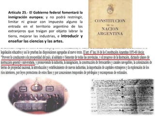 Artículo 25.- El Gobierno federal fomentará la
inmigración europea; y no podrá restringir,
limitar ni gravar con impuesto alguno la
entrada en el territorio argentino de los
extranjeros que traigan por objeto labrar la
tierra, mejorar las industrias, e introducir y
enseñar las ciencias y las artes.
 