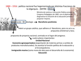 1880 – 1916: política nacional fue hegemonizada por distintas fracciones de
la oligarquía . (MITRE – ROCA)
Generación 80: ideología liberalismo positivista
Habrá un grupo católico, que adhiere al liberalismo, pero no así a su
propuesta anticlerical y laica.
propuesta de proyecto nacional, centrada en el logro del progreso.
cuatro pilares importantes:
Unidad Nacional
Economía agroexportadora (exportación de materias primas a cambio de
productos manufacturados). Se acentúa la función política de la educación y
el Enciclopedismo.
Inmigración masiva (como mano de obra para el desarrollo de la economía)
Educación
Ministro de Justicia e Instrucción Pública convoca al
Congreso Pedagógico de 1882, con el objetivo de
diagnosticar la situación de la educación primaria y
proponer mejoras.
 