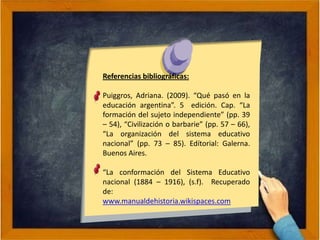 Referencias bibliográficas:
Puiggros, Adriana. (2009). “Qué pasó en la
educación argentina”. 5 edición. Cap. “La
formación del sujeto independiente” (pp. 39
– 54), “Civilización o barbarie” (pp. 57 – 66),
“La organización del sistema educativo
nacional” (pp. 73 – 85). Edítorial: Galerna.
Buenos Aires.
“La conformación del Sistema Educativo
nacional (1884 – 1916), (s.f). Recuperado
de:
www.manualdehistoria.wikispaces.com
 