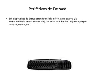 Periféricos de Entrada
• Los dispositivos de Entrada transforman la información externa y la
computadora la procesa en un lenguaje adecuado (binario) algunos ejemplos:
Teclado, mouse, etc.
 