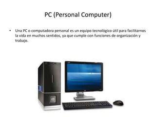 PC (Personal Computer)
• Una PC o computadora personal es un equipo tecnológico útil para facilitarnos
la vida en muchos sentidos, ya que cumple con funciones de organización y
trabajo.
 
