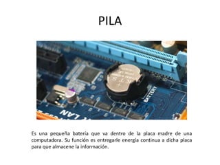 PILA
Es una pequeña batería que va dentro de la placa madre de una
computadora. Su función es entregarle energía continua a dicha placa
para que almacene la información.
 