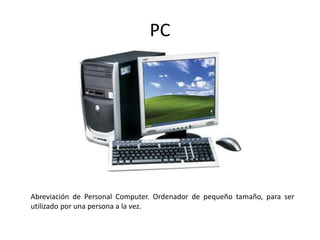 PC
Abreviación de Personal Computer. Ordenador de pequeño tamaño, para ser
utilizado por una persona a la vez.
 