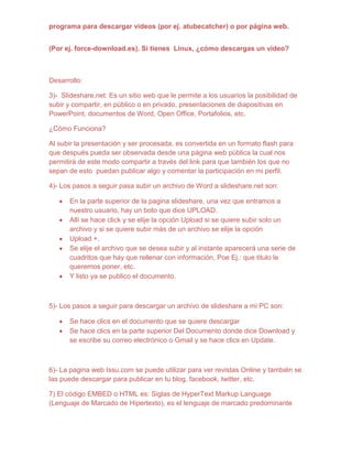 programa para descargar videos (por ej. atubecatcher) o por página web.


(Por ej. force-download.es). Si tienes Linux, ¿cómo descargas un video?



Desarrollo:

3)- Slideshare.net: Es un sitio web que le permite a los usuarios la posibilidad de
subir y compartir, en público o en privado, presentaciones de diapositivas en
PowerPoint, documentos de Word, Open Office, Portafolios, etc.

¿Cómo Funciona?

Al subir la presentación y ser procesada, es convertida en un formato flash para
que después pueda ser observada desde una página web pública la cual nos
permitirá de este modo compartir a través del link para que también los que no
sepan de esto puedan publicar algo y comentar la participación en mi perfil.

4)- Los pasos a seguir pasa subir un archivo de Word a slideshare.net son:

      En la parte superior de la pagina slideshare, una vez que entramos a
      nuestro usuario, hay un boto que dice UPLOAD.
      Allí se hace click y se elije la opción Upload si se quiere subir solo un
      archivo y si se quiere subir más de un archivo se elije la opción
      Upload +.
      Se elije el archivo que se desea subir y al instante aparecerá una serie de
      cuadritos que hay que rellenar con información, Poe Ej.: que titulo le
      queremos poner, etc.
      Y listo ya se publico el documento.



5)- Los pasos a seguir para descargar un archivo de slideshare a mi PC son:

      Se hace clics en el documento que se quiere descargar
      Se hace clics en la parte superior Del Documento donde dice Download y
      se escribe su correo electrónico o Gmail y se hace clics en Update.



6)- La pagina web Issu.com se puede utilizar para ver revistas Online y también se
las puede descargar para publicar en tu blog, facebook, twitter, etc.

7) El código EMBED o HTML es: Siglas de HyperText Markup Language
(Lenguaje de Marcado de Hipertexto), es el lenguaje de marcado predominante
 