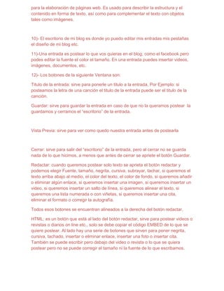 para la elaboración de páginas web. Es usado para describir la estructura y el
contenido en forma de texto, así como para complementar el texto con objetos
tales como imágenes.



10)- El escritorio de mi blog es donde yo puedo editar mis entradas mis pestañas
el diseño de mi blog etc.

11)-Una entrada es postear lo que vos quieras en el blog, como el facebook pero
podes editar la fuente el color el tamaño. En una entrada puedes insertar videos,
imágenes, documentos, etc.

12)- Los botones de la siguiente Ventana son:

Titulo de la entrada: sirve para ponerle un titulo a la entrada, Por Ejemplo: si
posteamos la letra de una canción el titulo de la entrada puede ser el titulo de la
canción.

Guardar: sirve para guardar la entrada en caso de que no la queramos postear la
guardamos y cerramos el “escritorio” de la entrada.



Vista Previa: sirve para ver como quedo nuestra entrada antes de postearla



Cerrar: sirve para salir del “escritorio” de la entrada, pero al cerrar no se guarda
nada de lo que hicimos, a menos que antes de cerrar se apriete el botón Guardar.

Redactar: cuando queremos postear solo texto se aprieta el botón redactar y
podemos elegir Fuente, tamaño, negrita, cursiva, subrayar, tachar, si queremos el
texto arriba abajo al medio, el color del texto, el color de fondo, si queremos añadir
o eliminar algún enlace, si queremos insertar una imagen, si queremos insertar un
video, si queremos insertar un salto de línea, si queremos alinear el texto, si
queremos una lista numerada o con viñetas, si queremos insertar una cita,
eliminar el formato o corregir la autografía.

Todos esos botones se encuentran alineados a la derecha del botón redactar.

HTML: es un botón que está al lado del botón redactar, sirve para postear videos o
revistas o diarios on line etc., solo se debe copiar el código EMBED de lo que se
quiere postear. Al lado hay una serie de botones que sirven para poner negrita,
cursiva, tachado, insertar o eliminar enlace, insertar una foto o insertar cita.
También se puede escribir pero debajo del video o revista o lo que se quiera
postear pero no se puede corregir el tamaño ni la fuente de lo que escribamos.
 