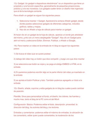 13)- Gadget: Un gadget o dispositivos electrónicos1 es un dispositivo que tiene un
propósito y una función específica, generalmente de pequeñas proporciones,
práctico y a la vez novedoso. Los gadgets suelen tener un diseño más ingenioso
que el de la tecnología corriente.

Para añadir un gadget se siguen los siguientes pasos:

   1. Selecciona Insertar > Gadget. Aparecerá la ventana Añadir gadget, desde
      donde puedes seleccionar gadgets de diferentes categorías, incluidos
      gráficos, tablas y mapas.
   2. Haz clic en Añadir a hoja de cálculo para insertar un gadget.

Al hacer clic en un gadget de la hoja de cálculo, aparece un borde gris alrededor
del mismo, junto con un menú desplegable "Gadget". Haz clic en Gadget para
abrir el menú y selecciona Editar, Eliminar, Publicar, o Añadir a iGoogle.

14)- Para insertar un video en la entrada de mi blog se siguen los siguientes
pasos:

1) Se busca el video que se quiere postear

2) debajo del video hay un botón que dice compartir, y luego uno que dice insertar

3) se selecciona ese botón se copia y se pega el código EMBED o HTML en la
entrada

4) Si queremos podemos escribir algo en la parte inferior del video ya insertado en
la entrada

5) se aprieta el botón Publicar y listo. También podemos agregarle un titulo a la
entrada

15)- Diseño: añade, suprime y edita gadgets de mi blog los cuales puedo cambiar
de posición.

Plantilla: Sirve para personalizar el fondo, el diseño, los colores, las fuentes y
mucho mas, tanto el blog de la PC como el del Móvil.

Configuración: Básico: Podemos editar el titulo, descripción, privacidad, la
dirección del blog, los autores del blog y los lectores.

Entradas y comentarios: podemos editar el máximo de entradas, la ubicación de
los comentario, editar quien puede comentarlos, la moderación de los
 