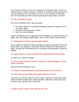 Es un concurso en donde se invita a los estudiantes en los Estados Unidos a utilizar sus
talentos artísticos a pensar en grande y el logotipo de rediseño de google como pagina de
inicio de millones para ver. Para poner uno en tu pc, creas un opción y la mandas por
mail, allí las personas que están a cargo de google eligen el mejor dibujo y lo colocan.

10. Crea tu calendario en google.

Para crear un calendario nuevo, sigue estos pasos:

   1. En la parte inferior de la sección Mis calendarios situada a la izquierda, haz clic
      en el enlace Añadir.
   2. Introduce la información que se solicita.
   3. Haz clic en Crear calendario.

Todos los calendarios que crees aparecerán en Mis calendarios en la parte izquierda de la
página. Para cada calendario, puedes añadir, borrar y editar eventos cuando lo desees.

11. Investiga qué es el Picasa y para qué puedes utilizarlo.

Es una compañía de fotografías digital que produjo el programa organizador de fotos del
mismo nombre, una adaptación o versión para Microsoft Windows del original iphoto de
Apple. Se puede decir sintéticamente que es un programa de procesamiento y gestión de
imágenes.

12. ¿Puedes publicar en tu blog una presentación directamente desde picasa? Explica.

Si, desde crear, publicar en blogger.

13. Crea en Picasa un fondo de escritorio, un poster, un collage de imágenes, un cd de
regalo y una película.

Desde la barra de herramientas crear.

14. Postea en tu blog directamente las aplicaciones creadas en el item anterior.

15. ¿Como editas una foto? ¿Qué efectos puedes aplicarle a una foto?

Para editar una foto haces doble clic en ella y luego te aparece una nueva pagina donde
tendras pestañas de donde elegir, puedes recortarla, enderezarla, sacarlos ojos rojos,
contraste, color, agrandar letras y mucho más.




16. Edita una foto y postea la foto modificada en tu blog.
 