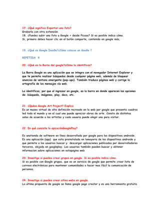17. ¿Qué significa Exportar una foto?
Grabarla con otra extensión.
18. ¿Puedes subir una foto a Google + desde Picasa? Si es posible indica cómo.
Si, primero debes hacer clic en el botón comparte, contenido en google más,



19. ¿Qué es Google Doodle?¿Cómo colocas un doodle ?

REPETIDA 9

20. ¿Qué es la Barra del google?¿Cómo la identificas?

La Barra Google es una aplicación que se integra con el navegador Internet Explorer y
que te permite realizar búsquedas desde cualquier página web, además de bloquear
anuncios de ventana emergente (pop-ups). También traduce páginas web y corrige la
ortografía de los mensajes vía web.

La identificas, por que al ingresar en google, es la barra en donde aparecen las opciones
de: búsqueda, imágenes, play, docs, etc.



21. ¿Quées Google Art Project? Explica
Es un museo virtual de alta definición recreado en la web por google que presenta cuadros
led todo el mundo y en el cual uno puede apreciar obras de arte. Consta de distintas
salas de acuerdo a los artistas y cada usuario puede elegir una para visitar.



22. En qué consiste la apicaciónGooglePlay?

Es unatienda de software en línea desarrollada por google para los dispositivos androide.
Es una aplicación (app) que esta preinstalada en lamayoria de los dispositivos androide y
que permite a los usuarios buscar y descargar aplicaciones publicadas por desarrolladores
terceros, alojada en googleplay. Los usuarios también pueden buscar y obtener
informacion sobre aplicaciones en estapagina web

23. Investiga si puedes crear grupos en google. Si es posible indica cómo.
Si es posible con Google grupos, que es un servicio de google que permite crear lista de
correos electrónicos para mantener comunidades o hacer mas fácil la comunicación de
personas.



24. Investiga si puedes crear sitios webs en google.
La ultima propuesta de google se llama google page creator y es una herramienta gratuita
 