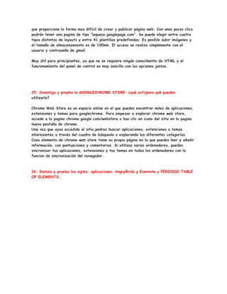 que proporciona la forma mas difícil de crear y publicar página web. Con unos pocos clics
podrán tener una pagina de tipo “loquesa.googlepage.com”. Se puede elegir entre cuatro
tipos distintos de layouts y entre 41 plantillas predefinidas. Es posible subir imágenes y
el tamaño de almacenamiento es de 100mb. El acceso se realiza simplemente con el
usuario y contraseña de gmail.

Muy útil para principiantes, ya que no se requiere ningún conocimento de HTML y el
funcionamiento del panel de control es muy sencillo con las opciones juntas.




25. Investiga y prueba la GOOGLECHROME STORE: ¿qué es?¿para qué puedes
utilizarla?

Chrome Web Store es un espacio online en el que puedes encontrar miles de aplicaciones,
extensiones y temas para googlechrome. Para empezar a explorar chrome web store,
accede a la pagina chrome.google.com/webstore o has clic en icono del sitio en la pagina
nueva pestaña de chrome.
Una vez que ayas accedido al sitio,podras buscar aplicaciones, extenciones o temas
interesantes a través del cuadro de búsqueda o explorando las diferentes categorías.
Casa elemento de chrome web store tiene su propia página en la que puedes leer y añadir
información, con puntuaciones y comentarios. Si utilizas varios ordenadores, puedes
sincronizar tus aplicaciones, extensiones y tus temas en todos los ordenadores con la
funcion de sincronización del navegador.



26. Instala y prueba las sigtes. aplicaciones: AngryBirds y Evernote y PERIODIC TABLE
OF ELEMENTS.
 