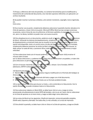 7) Porque, a diferencia del resto de pestañas, no contiene herramientas para la modificación y
tratamiento del contenido del documento, sino más bien opciones referentes a la aplicación y al
archivo resultante.

8) Se pueden insertan numerosos símbolos; y de carácter monetario, copyright, marca registrada,
etc.
Entre otros

9) Para insertar una ecuación, simplemente debemos seleccionar la pestaña Insertar ubicada en la
Cinta de opciones, y hacer click en ecuación. Microsoft Office Word ya trae consigo numerosas
ecuaciones, como el área de una circunferencia, la fórmula cuadrática, la expansión de una suma,
etc. pero si se desea, también se puede crear una nueva ecuación.

10) Para desplazarnos en un documentos, podemos acudir al teclado, el mousse o con los botones
de Word. Utilizando los botones de desplazamiento, simplemente se debe hacer click en la barra
de desplazamiento y arrastrarla hasta que se visualice la sección del documento deseada (esta
opción está disponible, tanto a lo ancho como a lo alto del documento). Para utilizar el teclado,
simplemente debemos presionar las teclas (arriba) o (abajo). Si se desea utilizar el mousse, se
debe utilizar la rueda de éste, o presionar dicha rueda para lograr un desplazamiento a mayor
velocidad.

11) Para seleccionar texto con el mousse podemos; hacer click (y sin hacer click) arrastrar el
mousse sobre el texto
que se desea seleccionar; o, podemos hacer doble click para seleccionar una palabra, o triple click
para seleccionar un párrafo completo.

12) Con el mousse: Haciendo click en el botón deshacer, rehacer. Con el teclado, CNTR+Z
(deshacer), CNTR+Y (rehacer).Tomas Predovic

13) Opciones de pegado:
 Mantener formato de origen: No se realiza ninguna modificación en el formato del textoque se
desea pegar.
 Combinar formatos: Combina el formato del texto a pegar con el del documento.
 Mantener sólo texto: se mantiene el texto con un formato predeterminado.

14) La opción Buscar se utiliza para buscar un texto, u otro contenido en el documento. Con la
opción Remplazar se puede remplazar texto en el documento.

15) Para seleccionar objetos en Word 2010, se debe hacer click en uno; y luego en otros,
presionando simultáneamente la tecla CNTR del teclado; o de no ser así, hacer click en seleccionar
en la Cinta de opciones en el menú inicio, y luego se debe elegir como seleccionar.

16) Las vistas de Word son las siguientes: Diseño de impresión, Lectura de pantalla completa,
Diseño web, Esquema y Borrador. De todas ellas, la más utilizada, es la vista de impresión.

17) Para dividir la pantalla, se debe hacer click en Vista en la Cinta de opciones, y luego en Dividir.
 