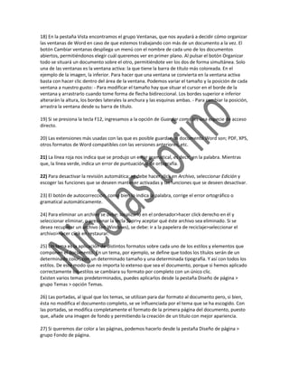 18) En la pestaña Vista encontramos el grupo Ventanas, que nos ayudará a decidir cómo organizar
las ventanas de Word en caso de que estemos trabajando con más de un documento a la vez. El
botón Cambiar ventanas despliega un menú con el nombre de cada uno de los documentos
abiertos, permitiéndonos elegir cuál queremos ver en primer plano. Al pulsar el botón Organizar
todo se situará un documento sobre el otro, permitiéndote ver los dos de forma simultánea. Solo
una de las ventanas es la ventana activa: la que tiene la barra de título más coloreada. En el
ejemplo de la imagen, la inferior. Para hacer que una ventana se convierta en la ventana activa
basta con hacer clic dentro del área de la ventana. Podemos variar el tamaño y la posición de cada
ventana a nuestro gusto: - Para modificar el tamaño hay que situar el cursor en el borde de la
ventana y arrastrarlo cuando tome forma de flecha bidireccional. Los bordes superior e inferior
alterarán la altura, los bordes laterales la anchura y las esquinas ambas. - Para cambiar la posición,
arrastra la ventana desde su barra de título.

19) Si se presiona la tecla F12, ingresamos a la opción de Guardar como (es una especie de acceso
directo.

20) Las extensiones más usadas con las que es posible guardar un documento Word son; PDF, XPS,
otros formatos de Word compatibles con las versiones anteriores, etc.

21) La línea roja nos indica que se produjo un error gramatical, es decir, en la palabra. Mientras
que, la línea verde, indica un error de puntuación o de ortografía.

22) Para desactivar la revisión automática; se debe hacer click en Archivo, seleccionar Edición y
escoger las funciones que se deseen mantener activadas y las funciones que se deseen desactivar.

23) El botón de autocorrección, como bien lo indica la palabra, corrige el error ortográfico o
gramatical automáticamente.

24) Para eliminar un archivo se debe: localizarlo en el ordenador>hacer click derecho en él y
seleccionar eliminar, o presionar la tecla Supr>y aceptar qué éste archivo sea eliminado. Si se
desea recuperar un archivo (en Windows), se debe: ir a la papelera de reciclaje>seleccionar el
archivo>hacer click en restaurar.

25) Un tema es la aplicación de distintos formatos sobre cada uno de los estilos y elementos que
componen el documento. En un tema, por ejemplo, se define que todos los títulos serán de un
determinado color, con un determinado tamaño y una determinada tipografía. Y así con todos los
estilos. De este modo que no importa lo extenso que sea el documento, porque si hemos aplicado
correctamente los estilos se cambiara su formato por completo con un único clic.
Existen varios temas predeterminados, puedes aplicarlos desde la pestaña Diseño de página >
grupo Temas > opción Temas.

26) Las portadas, al igual que los temas, se utilizan para dar formato al documento pero, si bien,
ésta no modifica el documento completo, se ve influenciada por el tema que se ha escogido. Con
las portadas, se modifica completamente el formato de la primera página del documento, puesto
que, añade una imagen de fondo y permitiendo la creación de un título con mejor apariencia.

27) Si queremos dar color a las páginas, podemos hacerlo desde la pestaña Diseño de página >
grupo Fondo de página.
 