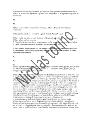 37) El interlineado es el espacio vertical que separa las líneas, podemos modificarlo mediante la
ventana de Interlineado. O podemos seguir los pasos del apartado 36, escogiendo las opciones de
interlineado.

38)

39)

40) Para añadir una línea horizontal con formato,se debe ir a Bordes de página>Líneas
horizontales.

41) Se debe hacer click en y arrastrártlo sugún lo deseado. Tomas Predovic

42) Para ocultar las reglas, se hacer click en el botón ubicado sobre la barra de desplazamiento.
43) Para aplicar una lista podemos:
 Pulsar el botón correspondiente para empezar a escribir uno por    uno los elementos de la lista;
 O bien, seleccionar un texto ya existente y aplicar el estilo de la lista.

44) Para ordenar alfabéticamente una lista, se debe seleccionar la lista por completo, hacer click
en (ubicado en la pestaña Inicio), y por último, seleccionar si ésta debe ser ordenada de forma
ascendente o descendente.

45)

46)

47)
48) Para copiar formato a una o varias palabras, se debe seleccionar la letra, palabra, frase, o texto
con el formato a copiar; luego, se debe hacer click en , y seleccionar la letra, palabra, frase, o
texto; con el formato que se desea modificar.

49) Los estilos sirven para indicar a cada elemento del texto cuál es su función en el mismo, o cuál
es su naturaleza. Además, los estilos incluyen un formato que se aplicará al texto y que cambiará
aspectos como su color, su tamaño o la distancia que mantendrá con los elementos colindantes.
Podremos escoger entre los formatos predeterminados, o crear uno personalizado. Por defecto, al
escribir utilizamos el estilo normal, pero basta sólo con hacer click en algún otro para aplicarlo;
también se pueden aplicar estilos a textos ya escritos, para ello, debemos seleccionarlos. Para
cambiar un determinado texto a un estilo normal, podrías seleccionarlo y aplicar el primer estilo
llamado Normal. Pero en ocasiones Word no te permitirá cambiarlo, por ejemplo puede
presentarte problemas cuando hayas especificado estilos distintos en un mismo párrafo. En ese
caso, hay que seleccionar el texto en cuestión, desplegar el menú que muestra todos los estilos y
pulsar Borrar formato.También dispones de la opción Borrar todo en el panel de Estilos, que
funciona exactamente igual. Si deseamos, crear un nuevo estilo, debemos:
Lo ideal es que partamos de un estilo que tenga el nivel jerárquico que nos interesa.Lo
seleccionaremos en la cinta con un clic y desplegaremos el botón Más de la esquina inferior
derecha.Seleccionamos la opción Guardar selección como un nuevo estilo rápido.al Aceptar verás
que se incluye en el listado junto al resto de estilos.Ahora dispones de dos estilos iguales, lo que
vamos a hacer es modificar el nuevo estilo. Para ello, hacemos clic con el botón derecho del ratón
 