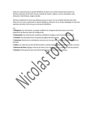 sobre él y seleccionamos la opción Modificar.Se abrirá una ventana donde personalizar los
distintos aspectos de formato: fuente, tamaño de fuente, negrita, cursiva, subrayado, color,
alineación, interlineado, sangría, bordes.

50) Para modificarlo lo único que debemos hacer es hacer clic con el botón derecho del ratón
sobre él en la cinta y seleccionar la opción Modificar.Hacemos clic en él para desplegar el menú de
opciones de estilo, entre las que se encuentra Modificar.

51)
 Márgenes: Con éste botón, se puede modifivar los márgenes del documento, para ello,
dispoemos de diversas tipos de configuración.
Orientación: Con ésta función, podemos establecer la página como horizontal o vertical.
Tamaño: Permite determinar el tamaño de página del documento.
 Columnas: Determina la cantidad de columnas con las que contará el documento y también su
formato.
Saltos: Los saltos de sección de Word indican cuándo acaba un determinado apartado o sección.
Números de línea: Agrega números de líneas a los márgenes junto a cada línea del documento.
Guiones: Activa guiones para que Word divida líneas entre sílabas de palabras.
 