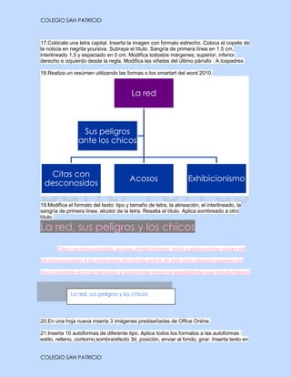 COLEGIO SAN PATRICIO



17.Colócale una letra capital. Inserta la imagen con formato estrecho. Coloca el copete de
la noticia en negrita ycursiva. Subraya el título. Sangría de primera línea en 1.5 cm,
interlineado 1,5 y espaciado en 0 cm. Modifica todoslos márgenes; superior, inferior,
derecho e izquierdo desde la regla. Modifica las viñetas del último párrafo : A lospadres.

18.Realiza un resúmen utilizando las formas o los smartart del word 2010.



                                         La red



                  Sus peligros
                 ante los chicos



  Citas con
                                        Acosos                     Exhibicionismo
 desconosidos

19.Modifica el formato del texto: tipo y tamaño de letra, la alineación, el interlineado, la
sangría de primera línea, elcolor de la letra. Resalta el título. Aplica sombreado a otro
título.

La red, sus peligros y los chicos
       Citas con desconocidos, acosos, exhibicionismo: niños y adolescentes suelen ser

los más expuestos a las amenazas del mundo online. En esta nota, algunas sugerencias

para ayudarlos a tomar recaudos y aprovechar mejor las posibilidades que brinda Internet



             La red, sus peligros y los chicos




20.En una hoja nueva inserta 3 imágenes prediseñadas de Office Online.

21.Inserta 10 autoformas de diferente tipo. Aplica todos los formatos a las autoformas :
estilo, relleno, contorno,sombra/efecto 3d, posición, enviar al fondo, girar. Inserta texto en


COLEGIO SAN PATRICIO
 