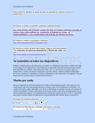 COLEGIO SAN PATRICIO


cada autoforma. Modifica el ajuste de texto de laautoforma. Cambia de forma 2
autoformas.




22.Coloca un borde a un párrafo cualquiera y aplícale formato

Las notas finales del trimestre surgen de todo el trabajo realizado durante el
mismo. Esas notas reflejan la conducta, el trabajo en clase, la
responsabilidad y el cumplimiento del trabajo en tiempo en forma.


23.Inserta un enlace a una página cualquiera.
http://informaticasegundo2011.blogspot.com/


24.Inserta un cuadro de texto barra lateral. Pega los artículos titulados
“Tu contenido, en todos tus dispositivos”y“Mucho por nada” del
sitio
http://www.apple.com/es/icloud/what-is.html.



Tu contenido en todos tus dispositivos.
iCloud es mucho más que un disco duro en el limbo: es la forma más sencilla de acceder a casi todo
lo que tengas en tus dispositivos. iCloud almacena tu contenido automáticamente para que siempre
esté disponible en tu iPhone, iPad, iPod touch, Mac o PC, y te da acceso a tu música, apps, tus
últimas fotos y mucho más desde el dispositivo que estés usando. Además mantiene actualizados
tus correos, contactos y calendarios en todos tus dispositivos. Sin sincronizar. Sin organizar. Sin que
tengas que dar un palo al agua. iCloud lo hace todo por ti.


Mucho por nada.
Solo por registrarte en iCloud ya dispones de 5 GB de almacenamiento gratis. Este espacio te va a
cundir mucho más de lo que piensas gracias a la forma en que iCloud almacena tu contenido. Tus
compras de música, apps, videoclips, y tus Fotos en Streaming, no cuentan. Así que solo quedan tus
correos, documentos, Carrete, información de la cuenta, ajustes y otros datos de aplicaciones que no
suelen ocupar tanto espacio. Te sorprenderás de lo mucho que pueden dar de sí 5 GB. Y si necesitas
más espacio, puedes ampliar la capacidad de almacenamiento directamente desde tu dispositivo.

25.Inserta 20 símbolos diferentes.

€ £ ¥ © ® ™ ± ≠ ≤ ≥ ÷ × ∞ ∂ ╬├┤ ╡ ▀ ⅞ ∑

26.Inserta dos fórmulas que contengan exponente y subíndice.
                  ¼ -½               ½ + ¾



COLEGIO SAN PATRICIO
 