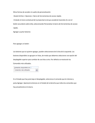 Otras formas de acceder al cuadro de personalización:

-Desde Archivo > Opciones > Barra de herramientas de acceso rápido.

-O desde el menú contextual de la propia barra (al que accederás haciendo clic con el

botón secundario sobre ella), seleccionando Personalizar la barra de herramientas de acceso

rápido.

Agregar y quitar botones




Para agregar un botón:



Los botones que se quieren agregar, pueden seleccionarse de la lista de la izquierda. Los

botones disponibles se agrupan en listas, de modo que debemos seleccionar una opción del

desplegable superior para cambiar de una lista a otra. Por defecto se mostrarán los

Comandos más utilizados.




En el listado que hay justo bajo el desplegable, selecciona el comando que te interese y

pulsa Agregar. Aparecerá entonces en el listado de la derecha que indica los comandos que

hay actualmente en la barra.
 