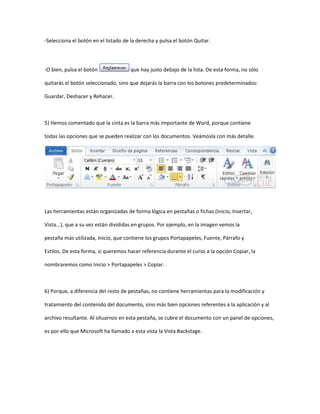 -Selecciona el botón en el listado de la derecha y pulsa el botón Quitar.




-O bien, pulsa el botón              que hay justo debajo de la lista. De esta forma, no sólo

quitarás el botón seleccionado, sino que dejarás la barra con los botones predeterminados:

Guardar, Deshacer y Rehacer.



5) Hemos comentado que la cinta es la barra más importante de Word, porque contiene

todas las opciones que se pueden realizar con los documentos. Veámosla con más detalle.




Las herramientas están organizadas de forma lógica en pestañas o fichas (Inicio, Insertar,

Vista...), que a su vez están divididas en grupos. Por ejemplo, en la imagen vemos la

pestaña más utilizada, Inicio, que contiene los grupos Portapapeles, Fuente, Párrafo y

Estilos. De esta forma, si queremos hacer referencia durante el curso a la opción Copiar, la

nombraremos como Inicio > Portapapeles > Copiar.



6) Porque, a diferencia del resto de pestañas, no contiene herramientas para la modificación y

tratamiento del contenido del documento, sino más bien opciones referentes a la aplicación y al

archivo resultante. Al situarnos en esta pestaña, se cubre el documento con un panel de opciones,

es por ello que Microsoft ha llamado a esta vista la Vista Backstage.
 