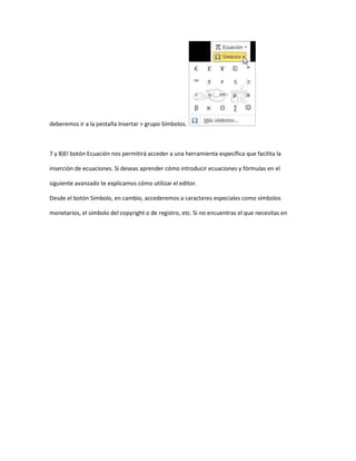 deberemos ir a la pestaña Insertar > grupo Símbolos.



7 y 8)El botón Ecuación nos permitirá acceder a una herramienta específica que facilita la

inserción de ecuaciones. Si deseas aprender cómo introducir ecuaciones y fórmulas en el

siguiente avanzado te explicamos cómo utilizar el editor.

Desde el botón Símbolo, en cambio, accederemos a caracteres especiales como símbolos

monetarios, el símbolo del copyright o de registro, etc. Si no encuentras el que necesitas en
 