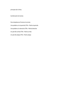principio de la línea.



Combinación de teclas:



Para desplazarse Presione las teclas

Una palabra a la izquierda CTRL + flecha izquierda

Una palabra a la derecha CTRL + flecha derecha

Un párrafo arriba CTRL + flecha arriba

Un párrafo abajo CTRL + flecha abajo
 