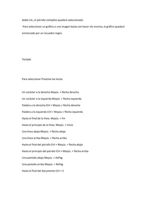 doble clic, el párrafo completo quedará seleccionado.

-Para seleccionar un gráfico o una imagen basta con hacer clic encima, el gráfico quedará

enmarcado por un recuadro negro.




Teclado




Para seleccionar Presione las teclas



Un carácter a la derecha Mayús. + flecha derecha

Un carácter a la izquierda Mayús. + flecha izquierda

Palabra a la derecha Ctrl + Mayús.+ flecha derecha

Palabra a la izquierda Ctrl + Mayús.+ flecha izquierda

Hasta el final de la línea. Mayús. + Fin

Hasta el principio de la línea. Mayús. + Inicio

Una línea abajo Mayús. + flecha abajo

Una línea arriba Mayús. + flecha arriba

Hasta el final del párrafo Ctrl + Mayús. + flecha abajo

Hasta el principio del párrafo Ctrl + Mayús. + flecha arriba

Una pantalla abajo Mayús. + AvPág

Una pantalla arriba Mayús. + RePág

Hasta el final del documento Ctrl + E
 