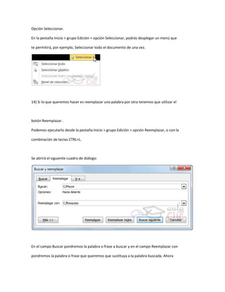Opción Seleccionar.

En la pestaña Inicio > grupo Edición > opción Seleccionar, podrás desplegar un menú que

te permitirá, por ejemplo, Seleccionar todo el documento de una vez.




14) Si lo que queremos hacer es reemplazar una palabra por otra tenemos que utilizar el



botón Reemplazar .

Podemos ejecutarlo desde la pestaña Inicio > grupo Edición > opción Reemplazar, o con la

combinación de teclas CTRL+L.



Se abrirá el siguiente cuadro de diálogo:




En el campo Buscar pondremos la palabra o frase a buscar y en el campo Reemplazar con

pondremos la palabra o frase que queremos que sustituya a la palabra buscada. Ahora
 
