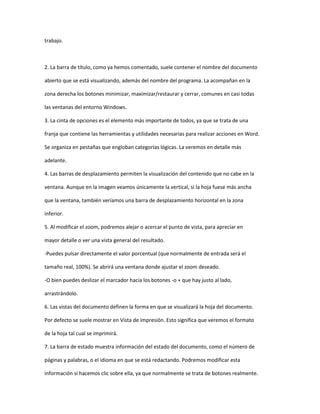 trabajo.



2. La barra de título, como ya hemos comentado, suele contener el nombre del documento

abierto que se está visualizando, además del nombre del programa. La acompañan en la

zona derecha los botones minimizar, maximizar/restaurar y cerrar, comunes en casi todas

las ventanas del entorno Windows.

3. La cinta de opciones es el elemento más importante de todos, ya que se trata de una

franja que contiene las herramientas y utilidades necesarias para realizar acciones en Word.

Se organiza en pestañas que engloban categorías lógicas. La veremos en detalle más

adelante.

4. Las barras de desplazamiento permiten la visualización del contenido que no cabe en la

ventana. Aunque en la imagen veamos únicamente la vertical, si la hoja fuese más ancha

que la ventana, también veríamos una barra de desplazamiento horizontal en la zona

inferior.

5. Al modificar el zoom, podremos alejar o acercar el punto de vista, para apreciar en

mayor detalle o ver una vista general del resultado.

-Puedes pulsar directamente el valor porcentual (que normalmente de entrada será el

tamaño real, 100%). Se abrirá una ventana donde ajustar el zoom deseado.

-O bien puedes deslizar el marcador hacia los botones -o + que hay justo al lado,

arrastrándolo.

6. Las vistas del documento definen la forma en que se visualizará la hoja del documento.

Por defecto se suele mostrar en Vista de impresión. Esto significa que veremos el formato

de la hoja tal cual se imprimirá.

7. La barra de estado muestra información del estado del documento, como el número de

páginas y palabras, o el idioma en que se está redactando. Podremos modificar esta

información si hacemos clic sobre ella, ya que normalmente se trata de botones realmente.
 