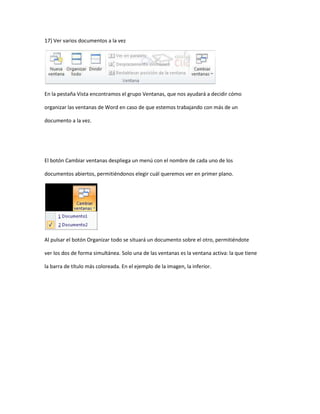 17) Ver varios documentos a la vez




En la pestaña Vista encontramos el grupo Ventanas, que nos ayudará a decidir cómo

organizar las ventanas de Word en caso de que estemos trabajando con más de un

documento a la vez.




El botón Cambiar ventanas despliega un menú con el nombre de cada uno de los

documentos abiertos, permitiéndonos elegir cuál queremos ver en primer plano.




Al pulsar el botón Organizar todo se situará un documento sobre el otro, permitiéndote

ver los dos de forma simultánea. Solo una de las ventanas es la ventana activa: la que tiene

la barra de título más coloreada. En el ejemplo de la imagen, la inferior.
 
